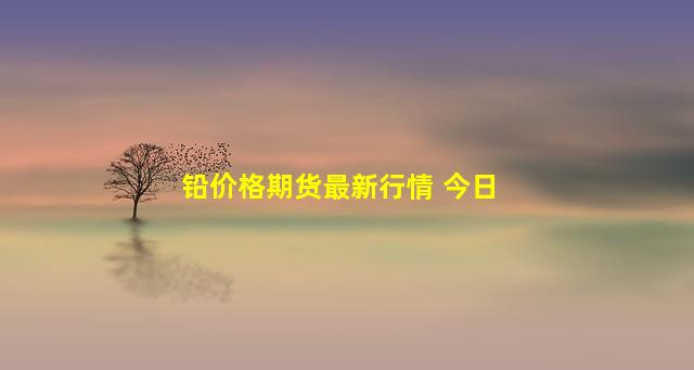 铅价格期货最新行情 今日